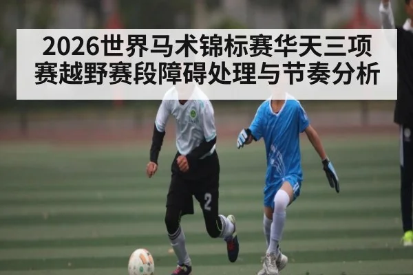 2026世界马术锦标赛华天三项赛越野赛段障碍处理与节奏分析 | kaiyun Sports