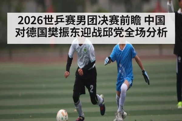 2026世乒赛男团决赛前瞻 中国对德国樊振东迎战邱党全场分析 | kaiyun Sports